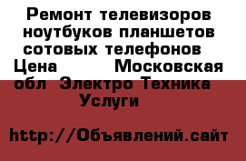 Ремонт телевизоров,ноутбуков,планшетов,сотовых телефонов › Цена ­ 500 - Московская обл. Электро-Техника » Услуги   